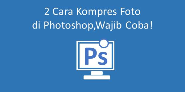 2 Cara Kompres Foto Di Photoshop, Wajib Coba